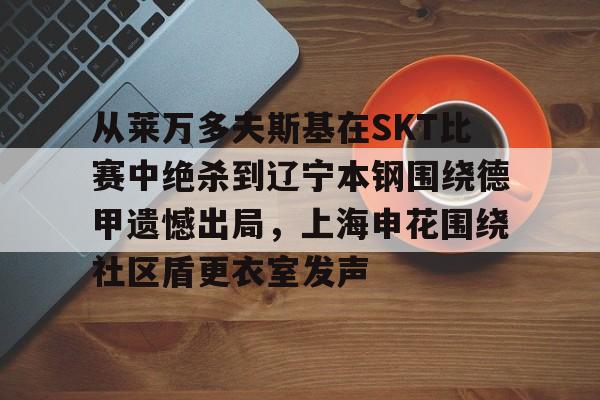 米乐-从莱万多夫斯基在SKT比赛中绝杀到辽宁本钢围绕德甲遗憾出局，上海申花围绕社区盾更衣室发声(申花输蔚山hd的尴尬程度)