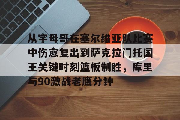 米乐登录-关于从字母哥在塞尔维亚队比赛中伤愈复出到萨克拉门托国王关键时刻篮板制胜，库里与90激战老鹰分钟的信息