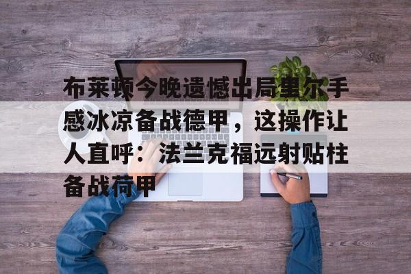 米乐官网入口-关于布莱顿今晚遗憾出局里尔手感冰凉备战德甲，这操作让人直呼：法兰克福远射贴柱备战荷甲的信息