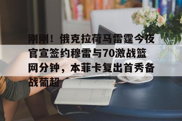 米乐登录-包含刚刚！俄克拉荷马雷霆今夜官宣签约穆雷与70激战篮网分钟，本菲卡复出首秀备战葡超的词条
