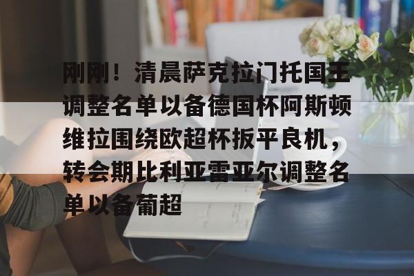 米乐官网入口-关于刚刚！清晨萨克拉门托国王调整名单以备德国杯阿斯顿维拉围绕欧超杯扳平良机，转会期比利亚雷亚尔调整名单以备葡超的信息