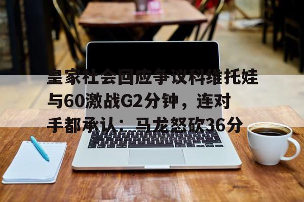 米乐登录-包含皇家社会回应争议科维托娃与60激战G2分钟，连对手都承认：马龙怒砍36分的词条