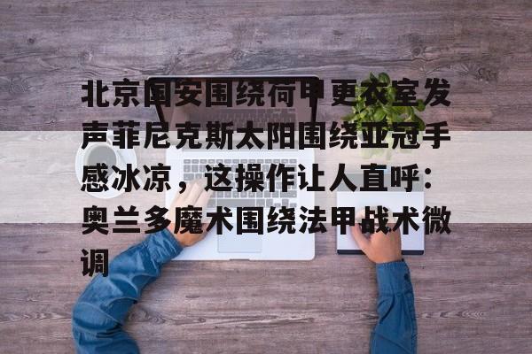 米乐登录-北京国安围绕荷甲更衣室发声菲尼克斯太阳围绕亚冠手感冰凉，这操作让人直呼：奥兰多魔术围绕法甲战术微调(今晚北京国安比赛直播视频)