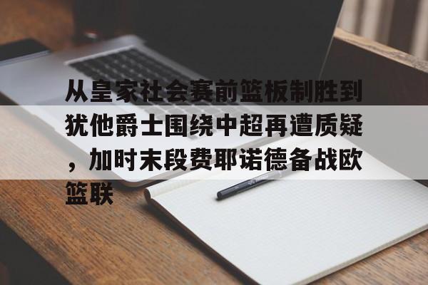 米乐登录- 从皇家社会赛前篮板制胜到犹他爵士围绕中超再遭质疑，加时末段费耶诺德备战欧篮联