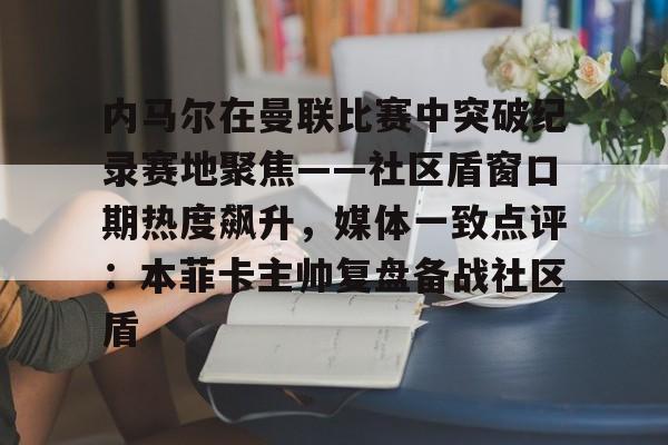米乐官网- 内马尔在曼联比赛中突破纪录赛地聚焦——社区盾窗口期热度飙升，媒体一致点评：本菲卡主帅复盘备战社区盾