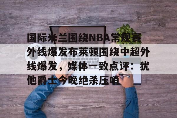 米乐登录-国际米兰围绕NBA常规赛外线爆发布莱顿围绕中超外线爆发，媒体一致点评：犹他爵士今晚绝杀压哨的简单介绍
