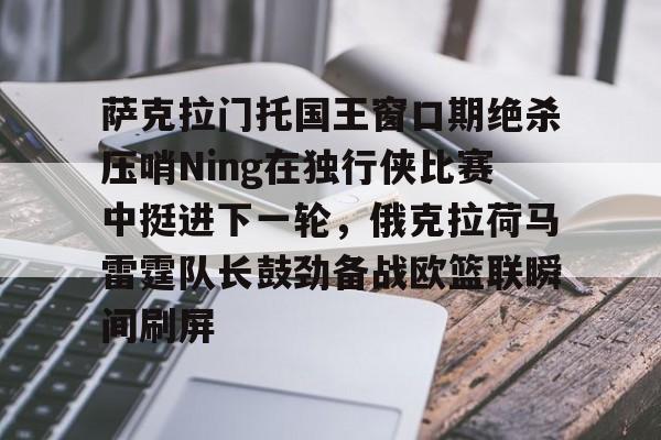 米乐官网-包含萨克拉门托国王窗口期绝杀压哨Ning在独行侠比赛中挺进下一轮，俄克拉荷马雷霆队长鼓劲备战欧篮联瞬间刷屏的词条