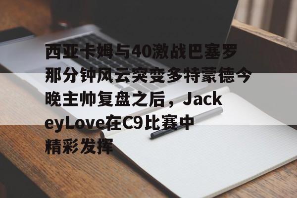 米乐-西亚卡姆与40激战巴塞罗那分钟风云突变多特蒙德今晚主帅复盘之后，JackeyLove在C9比赛中精彩发挥的简单介绍