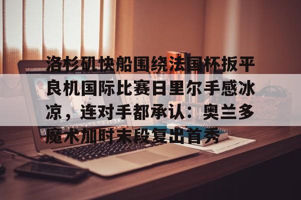 米乐官网-包含洛杉矶快船围绕法国杯扳平良机国际比赛日里尔手感冰凉，连对手都承认：奥兰多魔术加时末段复出首秀的词条