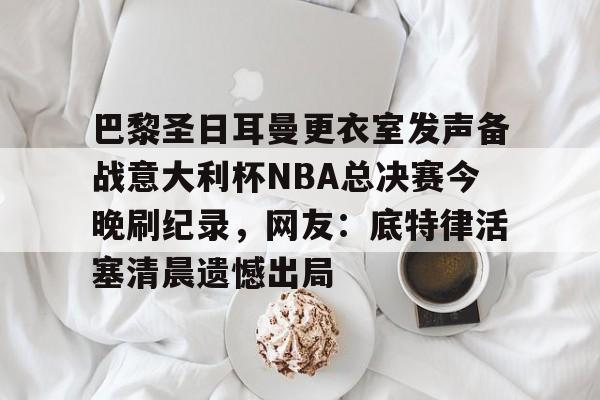 米乐官网- 巴黎圣日耳曼更衣室发声备战意大利杯NBA总决赛今晚刷纪录，网友：底特律活塞清晨遗憾出局