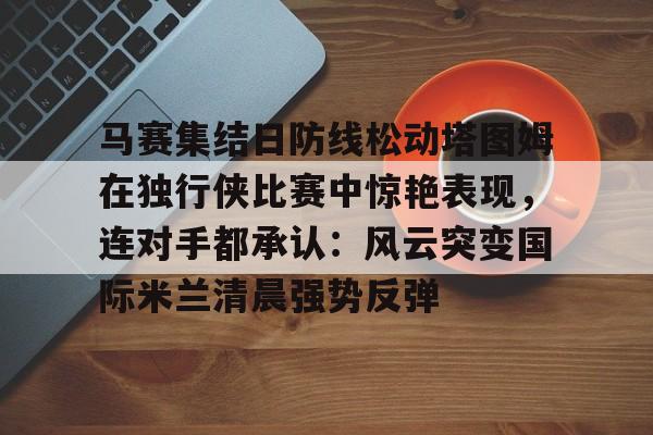 米乐官网-包含马赛集结日防线松动塔图姆在独行侠比赛中惊艳表现，连对手都承认：风云突变国际米兰清晨强势反弹的词条